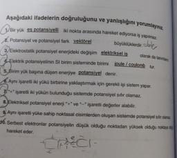 Aşağıdaki ifadelerin doğruluğunu ve yanlışlığını yorumlayınız.
(1) Bir yük eş potansiyelli iki nokta arasında hareket ediyorsa iş yapılmaz.
2. Potansiyel ve potansiyel fark vektörel
büyüklüklerdir.sole
3) Elektrostatik potansiyel enerjideki değişim elektriksel iş
Elektrik potansiyelinin Si birim sisteminde birimi joule / coulomb tur.
5. Birim yük başına düşen enerjiye potansiyel denir.
6. Aynı işaretli iki yükü birbirine yaklaştırmak için gerekli işi sistem yapar.
olarak da tanımlan
7"+" işaretli iki yükün bulunduğu sistemde potansiyel sifir olamaz.
8. Elektriksel potansiyel enerji "+" ve "_" işaretli değerler alabilir.
9. Aynı işaretli yüke sahip noktasal cisimlerden oluşan sistemde potansiyel sifir olamaz
16. Serbest elektronlar potansiyelin düşük olduğu noktadan yüksek olduğu noktaya cih
hareket eder.
