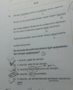 TYT
5.
Sanatçı, sanatının sırrını iyi bildikten sonra, eserinin
II
bireyci ya da toplumsal olması, sanat değeri taşıması
III
için engel değildir. Bizde ise iki yoldan birini deneyen-
ler ne yazık ki öbürüne yaşama hakkı tanımıyor.
IV
Toplumsal sanattan yana olanlar, bireyci sanat eserine
V
dudak büküyorlar.
Bu parçada altı çizili sözcüklerle ilgili aşağıdakiler-
den hangisi söylenemez?
A) I. sözcük, iyelik eki almıştır.
II. sözcük, sifat-fiil eki almıştır.
bok
III. sözcük, belirtme durumu eki almıştır.
DIV. sözcük, yalın durumdadır.
E) V. sözcük, ad tamlamasında tamlayan durumun-
dadır.