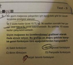t
Test - 3
9.
Bir giyim mağazası çalışanları için aşağıdaki gibi bir ücret-
lendirme çizelgesi yapıyor.
ilk 2 saate kadar ücret 15 TL'dil. İki saatten sonraki her ya-
rim saat için 4 Tucret ödenmektedir. Bu şekilde 10 saate
kadar çalışılabilmektedir.
Giyim mağazası bu ücretlendirmeyi grafiksel olarak
ifade etmek istiyor. Bu grafiğe en doğru şekilde karşı-
Ik gelen-fonksiyon türü aşağıdakilerden hangisidir?
Doğrus
A) Sabit fonksiyon
B) Doğrusal fonksiyon
C) Birim fonksiyon
D) Periyodik fonksiyon
Parçalı tanımlı fonksiyon