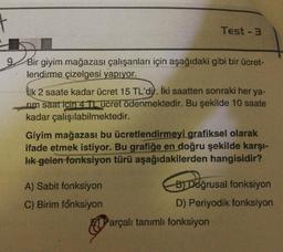 t
Test - 3
9.
Bir giyim mağazası çalışanları için aşağıdaki gibi bir ücret-
lendirme çizelgesi yapıyor.
ilk 2 saate kadar ücret 15 TL'dil. İki saatten sonraki her ya-
rim saat için 4 Tucret ödenmektedir. Bu şekilde 10 saate
kadar çalışılabilmektedir.
Giyim mağazası bu ücretlendirmeyi grafiksel olarak
ifade etmek istiyor. Bu grafiğe en doğru şekilde karşı-
Ik gelen-fonksiyon türü aşağıdakilerden hangisidir?
Doğrus
A) Sabit fonksiyon
B) Doğrusal fonksiyon
C) Birim fonksiyon
D) Periyodik fonksiyon
Parçalı tanımlı fonksiyon
