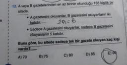 n
12. A veya B gazetelerinden en az birinin okunduğu 135 kişilik bir
sitede,
• A gazetesini okuyanlar, B gazetesini okuyanların iki
katıdır.
2A=B
• Sadece A gazetesini okuyanlar, sadece B gazetesini
okuyanların 5 katıdır.
Buna göre, bu sitede sadece tek bir gazete okuyan kaç kişi
vardır?
D) 85
E) 98
A) 70
C) 80
B) 75