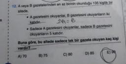 n
12. A veya B gazetelerinden en az birinin okunduğu 135 kişilik bir
sitede,
• A gazetesini okuyanlar, B gazetesini okuyanların iki
katıdır.
2A=B
• Sadece A gazetesini okuyanlar, sadece B gazetesini
okuyanların 5 katıdır.
Buna göre, bu sitede sadece tek bir gazete okuyan kaç kişi
vardır?
D) 85
E) 98
A) 70
C) 80
B) 75
