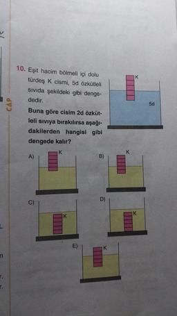 IK
10. Eşit hacim bölmeli içi dolu
türdeş k cismi, 5d özkütleli
sivida şekildeki gibi denge-
dedir.
CAP
5d
Buna göre cisim 2d özküt-
leli siviya bırakılırsa aşağı-
dakilerden hangisi gibi
dengede kalır?
K
K
A)
B)
C
D)
C)
K
K
E)
K
n
r.
r.