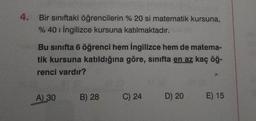 4. Bir siniftaki öğrencilerin % 20 si matematik kursuna,
% 40 1 İngilizce kursuna katılmaktadır.
Bu sınıfta 6 öğrenci hem ingilizce hem de matema-
tik kursuna katıldığına göre, sınıfta en az kaç öğ-
renci vardır?
A) 30
B) 28
C) 24
D) 20
E) 15
