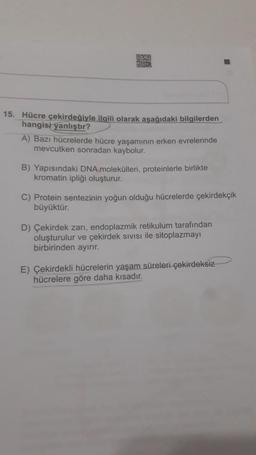 OURG
OS
15. Hücre çekirdeğiyle ilgili olarak aşağıdaki bilgilerden
hangisi yanlıştır?
A) Bazı hücrelerde hücre yaşamının erken evrelerinde
mevcutken sonradan kaybolur.
B) Yapısındaki DNA molekülleri, proteinlerle birlikte
kromatin ipliği oluşturur.
C) Protein sentezinin yoğun olduğu hücrelerde çekirdekçik
büyüktür.
D) Çekirdek zani, endoplazmik retikulum tarafından
oluşturulur ve çekirdek sivisi ile sitoplazmayı
birbirinden ayırır.
E) Çekirdekli hücrelerin yaşam süreleri çekirdeksiz
hücrelere göre daha kısadır.
