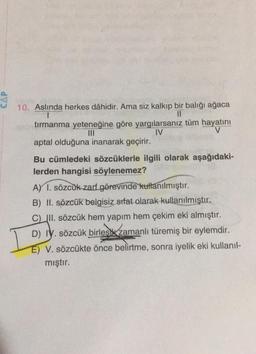 CAP
10. Aslında herkes dâhidir. Ama siz kalkıp bir balığı ağaca
II
tırmanma yeteneğine göre yargılarsanız tüm hayatını
IV
V
aptal olduğuna inanarak geçirir.
Bu cümledeki sözcüklerle ilgili olarak aşağıdaki-
lerden hangisi söylenemez?
A) 1. sözcük zart görevinde kullanılmıştır.
B) II. sözcük belgisiz sifat olarak kullanılmıştır.
C) III. sözcük hem yapım hem çekim eki almıştır.
D) IV. sözcük birlesk zamanlı türemiş bir eylemdir.
E) V. sözcükte önce belirtme, sonra iyelik eki kullanıl-
mıştır.