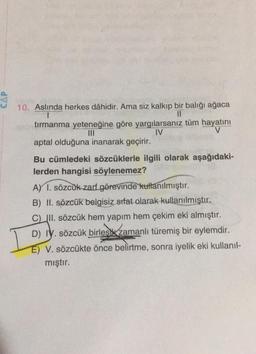 CAP
10. Aslında herkes dâhidir. Ama siz kalkıp bir balığı ağaca
II
tırmanma yeteneğine göre yargılarsanız tüm hayatını
IV
V
aptal olduğuna inanarak geçirir.
Bu cümledeki sözcüklerle ilgili olarak aşağıdaki-
lerden hangisi söylenemez?
A) 1. sözcük zart görevinde kullanılmıştır.
B) II. sözcük belgisiz sifat olarak kullanılmıştır.
C) III. sözcük hem yapım hem çekim eki almıştır.
D) IV. sözcük birlesk zamanlı türemiş bir eylemdir.
E) V. sözcükte önce belirtme, sonra iyelik eki kullanıl-
mıştır.
