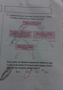 A
A
12. Aşağıda kimyasal tepkimeler ile ilgili tanılayıcı dallan-
mış ağaç tekniğinde bazı ifadeler verilmiştir.
2KCIO,(k) 2KCI(k) + 30,(9)
tepkimesinin türü nedir?
Analiz
Sentez
C,H,(g) +0,(9) - 200,(9) + H,O(s)
tepkimesi en küçük tam sayılar
kullanılarak denkleştirilirse ürünlerin
katsayısı toplamı kaçtır?
25(k) + 30 (9) - 250 (9)
tepkimesinin
enerji bakımından
türü nedir?
3
6
Endotermik
Ekzotermik
4
5
2H,(9) +0,(9)
2H 0(s)
tepkimesinde yakıcı madde
hangisidir?
H
2
3
Buna göre, ilk ifadeden başlanarak ifadelerin doğ-
ru (D) ya da yanlış (Y) oluşuna göre hatasız ilerlen-
diğinde kaç numaralı çıkışa ulaşılır?
B) 2 C) 3
D) 4
E) 5
A)