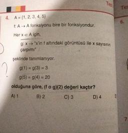 Test
Tee
6.
4. A = {1, 2, 3, 4, 5}
f: AA fonksiyonu bire bir fonksiyondur.
Her x e A için,
g: x "x'in f altındaki görüntüsü ile x sayısının
çarpimi"
şeklinde tanımlanıyor.
g(1) = g(3) = 3
g(5) = g(4) = 20
olduğuna göre, (fog)(2) değeri kaçtır?
A) 1
B) 2
C) 3
D) 4
E
7