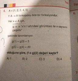 Test
Tee
6.
4. A = {1, 2, 3, 4, 5}
f: AA fonksiyonu bire bir fonksiyondur.
Her x e A için,
g: x "x'in f altındaki görüntüsü ile x sayısının
çarpimi"
şeklinde tanımlanıyor.
g(1) = g(3) = 3
g(5) = g(4) = 20
olduğuna göre, (fog)(2) değeri kaçtır?
A) 1
B) 2
C) 3
D) 4
E
7
