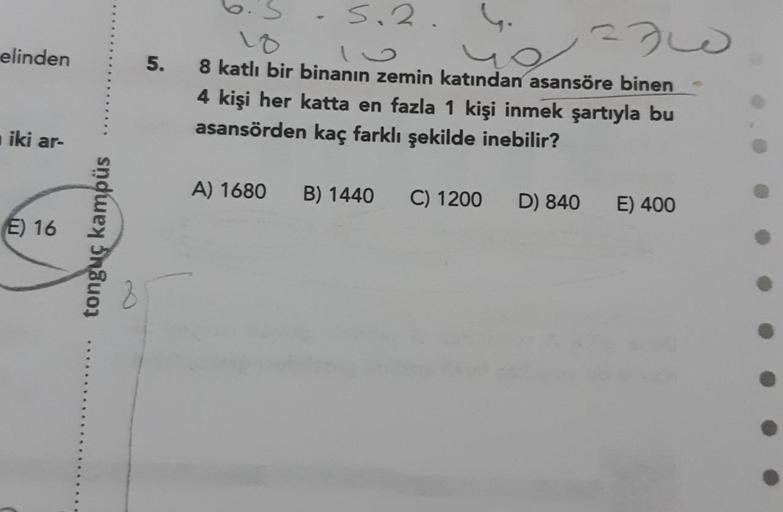 s.2.
230
elinden
5.
8 katlı bir binanın zemin katından asansöre binen
4 kişi her katta en fazla 1 kişi inmek şartıyla bu
asansörden kaç farklı şekilde inebilir?
iki ar-
A) 1680
B) 1440
C) 1200
D) 840
E) 400
E) 16
tonguç kampüs

