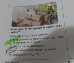 6.
Beyaz sabun ile ilgili aşağıdaki yargılardan hangisi
yanlıştır?
A) Formülü C17H3COONa+ şeklindedir.
B) Suda çözündüğünde hidrofob kısımları suda, hidrofil
krsımları yağın içinde çözünür.
C kom polar hemde apolar uç içerir.
D) Sert sularda temizleme özelliğini kaybederler.
E) Hidrofob kısım "C17H35 -" dir.
36
AYDIN Varlari