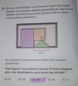 32. Bir kare, bir dikdörtgen ve bir ikizkenar üçgen biçimindeki
tangram oyun parçaları aşağıda gösterildiği gibi yeşil ve mor
parçalar zemine turuncu ve mor parçalar birbirine dayalı
olacak şekilde yerleştiriliyor.
2 br
12 br
Bu yerleştirme sonucunda bazı ölçüler şekil üzerinde
gösterilmiştir.
Yeşil üçgenin üst yüzeyinin çevresi 32 birim olduğuna
göre, mor dikdörtgenin uzun kenarı kaç birimdir?
A) 20
B) 18
C) 16
D) 15
E) 12