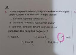 7.
A
5. Atom altı parçacıkları açıklayan standart modele göre
proton, nötron ve elektron ile ilgili verilen;
1. Elektron, lepton grubundadır.
II. Proton ve nötronlar, kuarklardan oluşur.
III. Elektron, bir kuark bir anti kuarktan oluşur.
yargılarından hangileri doğrudur?
A) Yalnız
B) Yalnız
C) I ve II
D) II ve II
E) I, II ve III