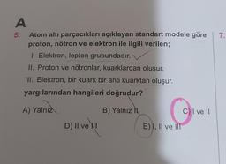 7.
A
5. Atom altı parçacıkları açıklayan standart modele göre
proton, nötron ve elektron ile ilgili verilen;
1. Elektron, lepton grubundadır.
II. Proton ve nötronlar, kuarklardan oluşur.
III. Elektron, bir kuark bir anti kuarktan oluşur.
yargılarından hangileri doğrudur?
A) Yalnız
B) Yalnız
C) I ve II
D) II ve II
E) I, II ve III
