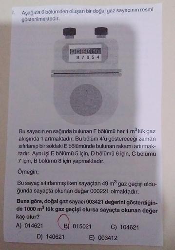 2.
Aşağıda 6 bölümden oluşan bir doğal gaz sayacının resmi
gösterilmektedir.
ABCDEF
8 7 6 5 4
Bu sayacın en sağında bulunan F bölümü her 1 mølük gaz
akışında 1 artmaktadır. Bu bölüm 4'ü göstereceği zaman
sıfırlanıp bir soldaki E bölümünde bulunan rakamı ar