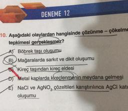 DENEME 12
-
10. Aşağıdaki olaylardan hangisinde çözünme - çökelme
tepkimesi gerçekleşmez?
A) Böbrek taşı oluşumu
B) Mağaralarda sarkıt ve dikit oluşumu
u Kireç taşından kireç eldesi
D) Metal kaplarda kireçlenmenin meydana gelmesi
E) NaCl ve AgNO, çözeltileri karıştırılınca AgCI kati
oluşumu