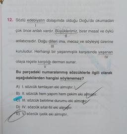 Büyüklerin
12. Sözlü edebiyatın dolaşımda olduğu Doğu'da okumadan
1
çok önce anlatı vardır. Büyüklerimiz, birer masal ve öykü
II
anlatıcısıdır. Doğu dilleri ima, mecaz ve söyleyiş üzerine
III
kuruludur. Herhangi bir yaşanmışlık karşısında yaşanan
IV
olaya reçete karşılığı derman sunar.
V
Bu parçadaki numaralanmış sözcüklerle ilgili olarak
aşağıdakilerden hangisi söylenemez?
A) I. sözcük tamlayan eki almıştır.
B) II. sözcük hem yapım hem çekim eki almıştır.
III. sözcük belirtme durumu eki almıştır
D) IV. sözcük sıfat-fil eki almıştır.
E) V sözcük iyelik eki almıştır.