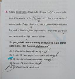 Büyüklerin
12. Sözlü edebiyatın dolaşımda olduğu Doğu'da okumadan
1
çok önce anlatı vardır. Büyüklerimiz, birer masal ve öykü
II
anlatıcısıdır. Doğu dilleri ima, mecaz ve söyleyiş üzerine
III
kuruludur. Herhangi bir yaşanmışlık karşısında yaşanan
IV
olaya reçete karşılığı derman sunar.
V
Bu parçadaki numaralanmış sözcüklerle ilgili olarak
aşağıdakilerden hangisi söylenemez?
A) I. sözcük tamlayan eki almıştır.
B) II. sözcük hem yapım hem çekim eki almıştır.
III. sözcük belirtme durumu eki almıştır
D) IV. sözcük sıfat-fil eki almıştır.
E) V sözcük iyelik eki almıştır.
