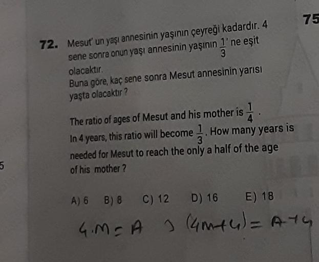 75
72. Mesut'un yaşı annesinin yaşının çeyreği kadardır. 4
sene sonra onun yaşı annesinin yaşının 1' ne eşit
olacaktır.
3
Buna göre, kaç sene sonra Mesut annesinin yarısı
yaşta olacaktır?
The ratio of ages of Mesut and his mother is
In 4 years, this ratio