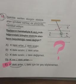 10, Şekilde verilen düzgün elektrik
alan içindeki sarkaç ok yönünde
hareket ediyor.
Sarkacın hareketiyle K ve Lnok-
talarındaki bileşke elektrik alan-
ların büyüklüğü nasıl değişir?
K
9
A) K'deki artar, L'deki azalır.
B) K'deki azalır, L'deki artar.
C) K'deki azalır, L'deki değişmez.
D) Kve L'deki artar-
E) K'deki artar, L'deki için bir şey söylenemez.
