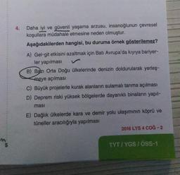 4.
Daha iyi ve güvenli yaşama arzusu, insanoğlunun çevresel
koşullara müdahale etmesine neden olmuştur.
Aşağıdakilerden hangisi, bu duruma örnek gösterilemez?
A) Gel-git etkisini azaltmak için Batı Avrupa'da kıyıya bariyer-
ler yapılması
B) Bazı Orta Doğu ülkelerinde denizin doldurularak yerleş-
meye açılması
C) Büyük projelerle kurak alanların sulamalı tarıma açılması
D) Deprem riski yüksek bölgelerde dayanıklı binaların yapıl-
masi
E) Dağlık ülkelerde kara ve demir yolu ulaşımının köprü ve
tüneller aracılığıyla yapılması
2016 LYS 4 COG-2
m
5
TYTI YGS /ÖSS-1
