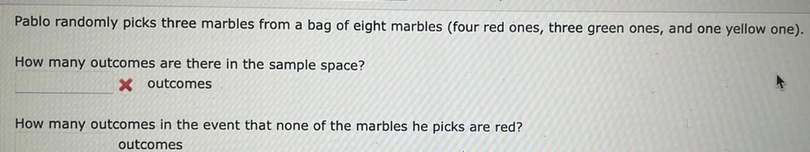 Pablo randomly picks three marbles from a bag of eight marbles (four red ones, three green ones, and one yellow one).
How many outcomes are there in the sample space?
X outcomes
How many outcomes in the event that none of the marbles he picks are red?
outcomes