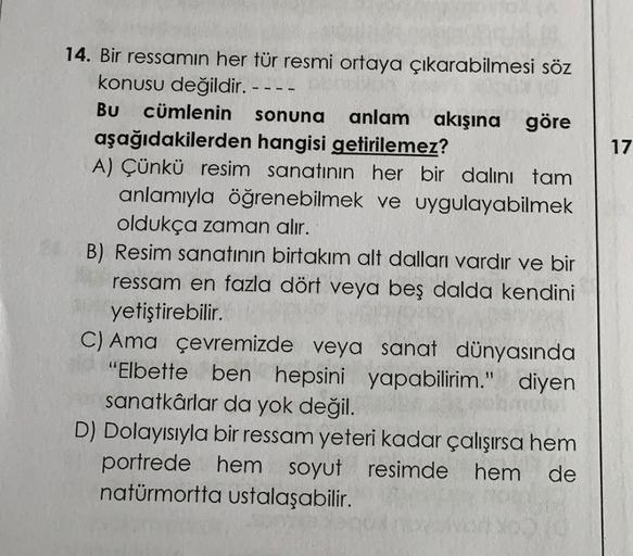 17
14. Bir ressamın her tür resmi ortaya çıkarabilmesi söz
konusu değildir. ---
Bu cümlenin sonuna anlam akışına göre
aşağıdakilerden hangisi getirilemez?
A) Çünkü resim sanatının her bir dalini tam
anlamıyla öğrenebilmek ve uygulayabilmek
oldukça zaman al