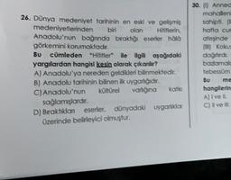 26. Dünya medeniyet tarihinin en eski ve gelişmiş
medeniyetlerinden biri olan
Hititlerin
Anadolu'nun bağnnda bıraktığı eserier hala
görkemini korumaktadır.
BU
cümleden "Hititler" ile ilgili aşağıdaki
yargılardan hangisi kesin olarak çıkanlır?
A) Anadolu'ya nereden geldikleri bilinmektedir.
B) Anadolu tarihinin bilinen ilk uygarlığıdır.
C) Anadolu'nun kültürel varliðina
sağlamışlardır.
D) Bıraktıklan eserler dünyadaki uygarlıklar
üzerinde belirleyici olmuştur.
30. (0) Anned
mahallen
sahipti.
hafta cur
ateşinde
(im) Kokus
dağıtırdı.
bazlamal
tebessüm
BU
me
hangilerin
A) I ve II.
C) Il ve I.
katki
