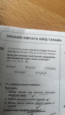 ORGANİK KİMYAYA GİRİŞ TARAMA
36. C. H ve O'den oluşan organik bir bileşiğin 62 gramı
yakıldığında 88 gram CO2 ve 3 mol H20 oluşuyor.
Buna göre bileşiğin basit formülü aşağıdakiler-
den hangisinde doğru olarak verilmiştir?
(H:1,C: 12,0:16)
A) CH₂O B) C2H40 c) C2H02
D) C3H80 E) C₃H100
7. XY3 molekülü polar bir meleküldür.
Buna göre,
1. Merkez atomda bağ yapımına katılmayan
elektronlar vardır
II. Molekül geometrisi düzlem üçgendir.
III. Merkez atomun elektron dağılımı küresel si-
metriktir.
yargılarından hangileri
doğrudur?
