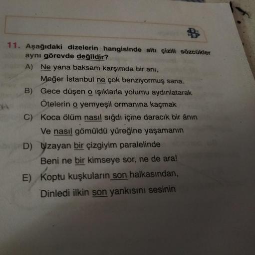 11. Aşağıdaki dizelerin hangisinde altı çizili sözcükler
aynı görevde değildir?
A) Ne yana baksam karşımda bir anı,
Meğer İstanbul ne çok benziyormuş sana.
B) Gece düşen o işıklarla yolumu aydınlatarak
Ötelerin o yemyeşil ormanına kaçmak
C) Koca ölüm nasıl