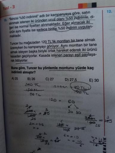 Test - 3
12.
10. "İkincisi %50 indirimli" adlı bir kampanyaya göre, satın
alınmak istenen iki üründen ucuz olanı %50 indirimle, di-
ğeri ise normal fiyattan alınmaktadır. Eğer alınacak iki
ürün aynı fiyatta ise sadece birine %50 indirim uygulan-
maktadır.