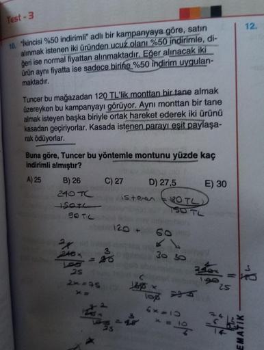 Test - 3
12.
10. "İkincisi %50 indirimli" adlı bir kampanyaya göre, satın
alınmak istenen iki üründen ucuz olanı %50 indirimle, di-
ğeri ise normal fiyattan alınmaktadır. Eğer alınacak iki
ürün aynı fiyatta ise sadece birine %50 indirim uygulan-
maktadır.
