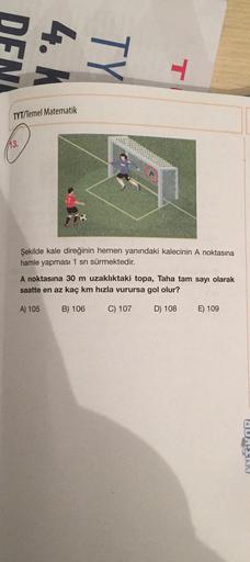 4. K
TY
-
TYT/Temel Matematik
113.
Şekilde kale direğinin hemen yanındaki kalecinin A noktasına
hamle yapması 1 sn sürmektedir.
A noktasına 30 m uzaklıktaki topa, Taha tam sayı olarak
saatte en az kaç km hızla vurursa gol olur?
A) 105
B) 106
C) 107
D) 108
