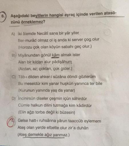 8.
Aşağıdaki beyitlerin hangisi ayraç içinde verilen ataső-
zünü örneklemez?
A) iki âlemde Necâtî sana bir yâr yiter
Ber-murâd olmaz ol iş anda ki server çog olur
(Horozu çok olan köyün sabahı geç olur.)
B)) Miyânundan gönül kâm almak ister
Alan bir kıldan