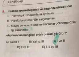 AYT/Biyoloji
5. İnsanda spermatogenez ve oogenez sürecinde;
1. Homolog kromozomların ayrılması,
II. Hipofiz bezinden FSH salgılanması,
III. Mayoz sonucu oluşan her hücrenin döllenme özel-
liği kazanması
olaylarından hangileri ortak olarak görülür?
A) Yalnız! B) Yalnız III C) I ve II
D) II ve III
E) I, II ve III