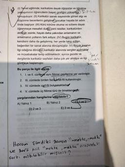 (1) Temel eğitimde, karikatüre dayalı öğrenme ve öğretme
yaklaşımının öğrencilerin başarı grafiğini yükselttiği Siparcele
konuşuluyor. (II) Karikatür sanatı sayesinde görsel algi ve
düşünme becerilerini geliştiren çocuklar hayata bir adım
önde başlıyor. (III) Körü körüne okuma ve ezbere dayalı
öğrenmeye mesafeli duran yeni nesiller, karikatürden
aldıkları esinle, hayatı daha yakından anlamanın ve
anlatmanın yollarını fark ediyor. (IV) Bugün karikatür,
kendisini daha da geliştirmiş; her yerde takip edilen,
beğenilen bir sanat alanına dönüşmüştür. (V) Birçok insanın
ilgi odağına dönüşen karikatür alanında sergiler açılmakta
ve müsabakalar tertip edilmektedir, ayrıca gazete ve
dergilerde karikatür sayfaları daha çok yer almaya ve ilgi
görmeye başlamıştır.
Zanon
7,
sind,
Bu parça ile ilgili olarak
1. 1. ve II. cümlede aynı fiilimsi çeşitlerine yer verilmiştir.
2. III. cümlede birden fazla sifat-fiil kullanılmıştır.
ce
3. IV. cümlede zarf-fiil bulunmaktadıcd
4. V. cümlede üç fiilimsi türü de örneklenmiştir.
41 ve 2
yargılarından hangilerine ulaşılabilir?
A) Yalnız 1
B) Yalnız 2
D) 2 ve 3
E) 3 ve 4.
Hocam şimdiki zaman
"-mekte, -makt"
Ne zarf til "mekte, meikta" arasindaki
Fark, anlatabilir misiniz?
