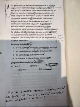 (1) Temel eğitimde, karikatüre dayalı öğrenme ve öğretme
yaklaşımının öğrencilerin başarı grafiğini yükselttiği Siparcele
konuşuluyor. (II) Karikatür sanatı sayesinde görsel algi ve
düşünme becerilerini geliştiren çocuklar hayata bir adım
önde başlıyor. (III) Körü körüne okuma ve ezbere dayalı
öğrenmeye mesafeli duran yeni nesiller, karikatürden
aldıkları esinle, hayatı daha yakından anlamanın ve
anlatmanın yollarını fark ediyor. (IV) Bugün karikatür,
kendisini daha da geliştirmiş; her yerde takip edilen,
beğenilen bir sanat alanına dönüşmüştür. (V) Birçok insanın
ilgi odağına dönüşen karikatür alanında sergiler açılmakta
ve müsabakalar tertip edilmektedir, ayrıca gazete ve
dergilerde karikatür sayfaları daha çok yer almaya ve ilgi
görmeye başlamıştır.
Zanon
7,
sind,
Bu parça ile ilgili olarak
1. 1. ve II. cümlede aynı fiilimsi çeşitlerine yer verilmiştir.
2. III. cümlede birden fazla sifat-fiil kullanılmıştır.
ce
3. IV. cümlede zarf-fiil bulunmaktadıcd
4. V. cümlede üç fiilimsi türü de örneklenmiştir.
41 ve 2
yargılarından hangilerine ulaşılabilir?
A) Yalnız 1
B) Yalnız 2
D) 2 ve 3
E) 3 ve 4.
Hocam şimdiki zaman
"-mekte, -makt"
Ne zarf til "mekte, meikta" arasindaki
Fark, anlatabilir misiniz?
