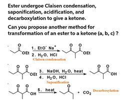 Ester undergoe Claisen condensation,
saponification, acidification, and
decarboxylation to give a ketone.
Can you propose another method for
transformation of an ester to a ketone (a, b, c)?
+
1. Et O' Na*
O Et
OEt
2. H2O, HCI
Claisen condensation
ri
3
3.