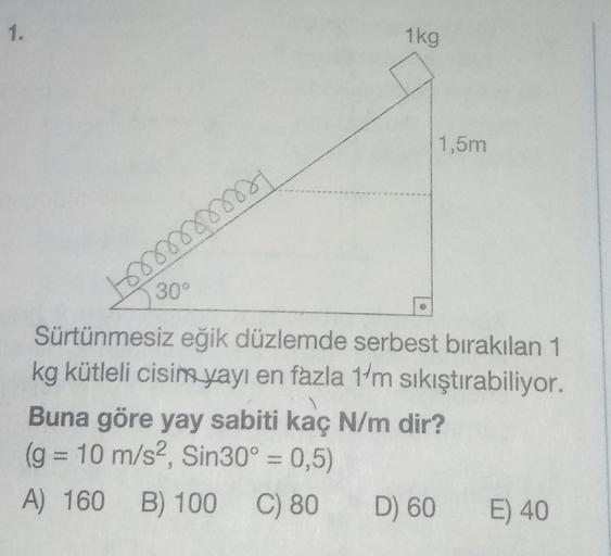 1.
1kg
1,5m
30°
som
m
Sürtünmesiz eğik düzlemde serbest bırakılan 1
kg kütleli cisim
yayı en fazla 11m sıkıştırabiliyor.
Buna göre yay sabiti kaç N/m dir?
(g = 10 m/s2, Sin30º = 0,5)
A) 160 B) 100
D) 60 E) 40
C) 80