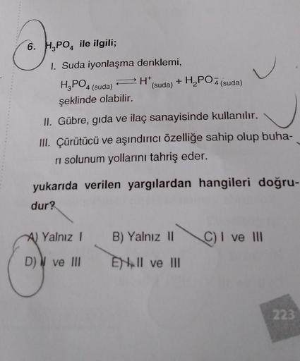 6. H2PO4 ile ilgili;
.
+H, PO 7 (suda)
1. Suda iyonlaşma denklemi,
H3PO4 PH
4 (suda)
(suda)
şeklinde olabilir.
II. Gübre, gıda ve ilaç sanayisinde kullanılır.
III. Çürütücü ve aşındırıcı özelliğe sahip olup buha-
ni solunum yollarını tahriş eder.
yukarıda
