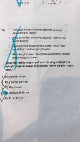 D) I ve III
E) I, II ve II
11.
.
Kimyasal olaylarda fiziksel özellikleri ve enerji
dönüşümlerini inceler.
İçme suyundaki anyon ve katyonları nicel ve nitel
olarak belirler.
Petrokimyasal maddelerden plastik, naylon gibi
maddelerin üretimini gerçekleştirir.
Kana rengini veren hemoglobin maddesinin kandaki
reaksiyonların inceler.
Yukarıda verilen olaylar yalnızca bir kimya disiplini ile
eşleştirildiğinde hangi seçenekteki kimya disiplini boşta
kalır?
A) Analitik kimya
B) Polimer kimyası
C) Biyokimya
D) Anorganik kimya
E) Fizikokimya
