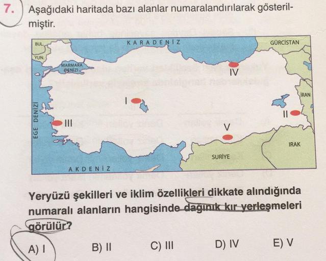 7. Aşağıdaki haritada bazı alanlar numaralandırılarak gösteril-
miştir.
BUL
KARADENIZ
GÜRCİSTAN
YUN.
MARMARA
BENIZI
IV
İRAN
EGE DENİZİ
V
IRAK
SURİYE
AKDENIZ
Yeryüzü şekilleri ve iklim özellikleri dikkate alındığında
numaralı alanların hangisinde dağınık kı