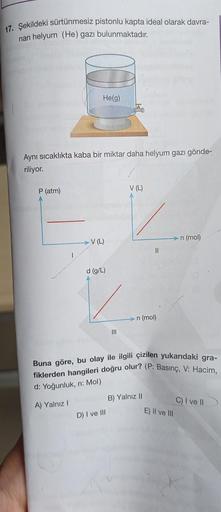 17. Şekildeki sürtünmesiz pistonlu kapta ideal olarak davra-
nan helyum (He) gazı bulunmaktadır.
He(g)
TD
Aynı sıcaklıkta kaba bir miktar daha helyum gazı gönde-
riliyor.
P (atm)
V (L)
v
V (L)
n (mol)
II
d (g/L)
n (mol)
III
Buna göre, bu olay ile ilgili çi