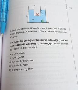 K
tongue
10.
su
İçinde X cismi bulunan k kabı ile Y cismi, suyun içinde şekilde-
ki gibi dengededir. Y cisminin özkütlesi X cisminin özkütlesinden
küçüktür.
X ve Y cisimleri yer değiştirilirse suyun yüksekliği h, ve K ka-
binin su içindeki yüksekliği h, nasıl değişir? (X ve Y cisimleri
eşit hacimli ve içleri doludur.)
A) h, ve h, azalır.
B) h, ve
he artar.
C) h, azalır, h, değişmez.
D) h, azalır, ha
E) h, değişmez, h, artar.
artar.