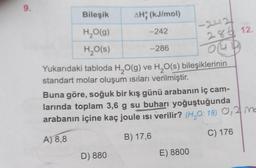 9.
-242
- 242
28.12
OUD
-286
Bileşik
AH; (kJ/mol
H2O(9)
H2O(s)
Yukarıdaki tabloda H2O(g) ve H20(s) bileşiklerinin
standart molar oluşum isiları verilmiştir.
Buna göre, soğuk bir kış günü arabanın iç cam-
larında toplam 3,6 g su buharı yoğuştuğunda
arabanın içine kaç joule isi verilir? (H,0:18) 0,2 m
B) 17,6
C) 176
A) 8,8
D) 880
E) 8800
