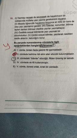 süpe
10. () Yazmayı seveek de sevmesek de hayatımızın bir
noktasında mutlaka yazı yazma gereksinimi duyarız,
(II) Mesela ogrenolik hayatımız boyunca en kold bir kere de
olea yazı yazmamız gerekir
. (III) Ödevler, sunumlar, bitirme
tezleri derken billmeel nitelikte yazılar yazmaktayız.
(IV) Özellikle sosyal bilimlerde yazı yazmak bir
zorunluluktur. (V) Onko sosyal bilimler, yazılarak nesilden
nealle aktarılır, kaliolini korur.
Bu parpada numaralanmig omlelerle ilgili
apag dakilerden hangisiylenemez?
A) L. comie, birden fazla çekimli fillipermektedir
II. omlede belirtme hal akini alan sözcük bulunmaktadır.
Ill. c0mledeki "ödevler" sözeugo, filden türemiş bir isimdir.
D) IV. cümlede ok-fill kullanılmiştir.
E) V. cümle, öznesi ortak, sıralı bir cümledir.
y