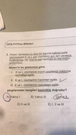 2018-TYT/Fen Bilimleri
3. Ahsen, tamamen su dolu bir taşırma kabına suda
çözünmeyen Kve L katı cisimlerini ayrı ayrı
yavaşça
bıraktığında; her ikisinin eşit hacimde su taşırdığını
gözlemliyor.
Ahsen'in bu gözlemine göre;
I. Kve L cisimlerine suyun uyguladığı kaldırma
kuvvetleri eşittir.
II. Kve L cisimlerinin hacimleri eşittir.
III. K ve L cisimlerinin özkütleleri esittir.
yargılarından hangileri kesinlikle doğrudur?
A) Yalnız!
B) Yalnız III
Well
D) II ve III
E) I, II ve III
