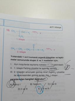 AYT/ Kimya
13. CH -c=0+ H, Natra, x
NaBH4
C
C₂H
1. bileşik
o
II
CH3 - CH2 - CH2-C-H + H2
NaBH4
2. bileşik
Yukarıdaki 1 ve 2 numaral organik bileşikler ve tepki-
meler sonucunda oluşan X ve Y maddeleri için;
1. Aynı koşullarda kaynama noktaları Y > X şeklindedir.
II. 1. bileşik Fehling çözeltisi ile tepkime vermez
III. 2. bileşiğin amonyaklı gümüş nitrat (AgNO3) çözeltisi
ile tepkimesinden gümüş aynası (Ag(x)) oluşur.
yargılarından hangileri doğrudur?
A) Xalnız!
B) Yalnız 11 C) IVe III
Din
D) II ve III
E) VII ve III
obles