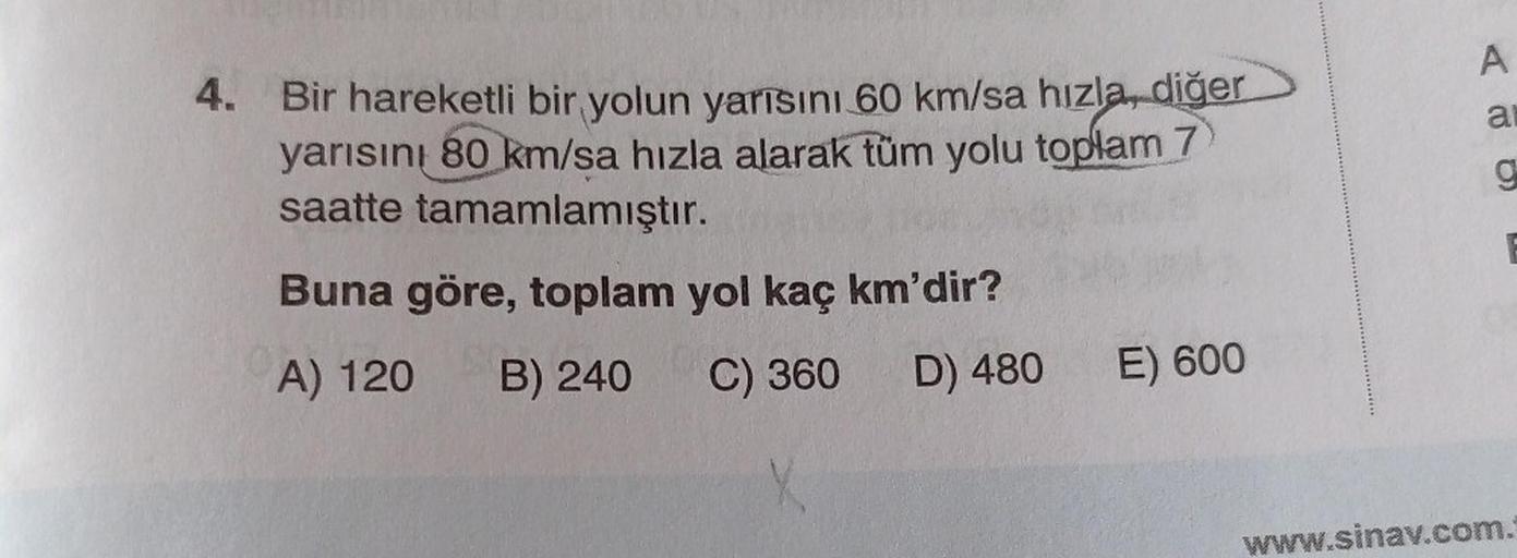 A
al
g
4. Bir hareketli bir yolun yarısını 60 km/sa hızla, diğer
yarısını 80 km/sa hızla alarak tüm yolu toplam 7
saatte tamamlamıştır.
Buna göre, toplam yol kaç km'dir?
A) 120
B) 240
C) 360
D) 480
E) 600
www.sinav.com.